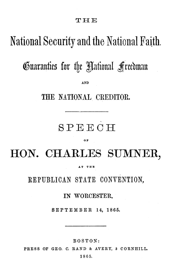 handle is hein.beal/nsnafith0001 and id is 1 raw text is: 

THE


National Security and the National Faith,



   Ouarantis for flc gationaI -rtcfman

                AND


THE NATIONAL


CREDITOR.


           SPEECH
                 or

I-ION. CHARLES SUMNER,
               AT THE

    REPUBLICAN STATE CONVENTION,

            IN WORCESTER,

         SEPTEMBER 14, 1865.



              BOSTON:
   PRESS OF GEO. C. RAND & AVERY, 3 CORNHILL.
                1865.


