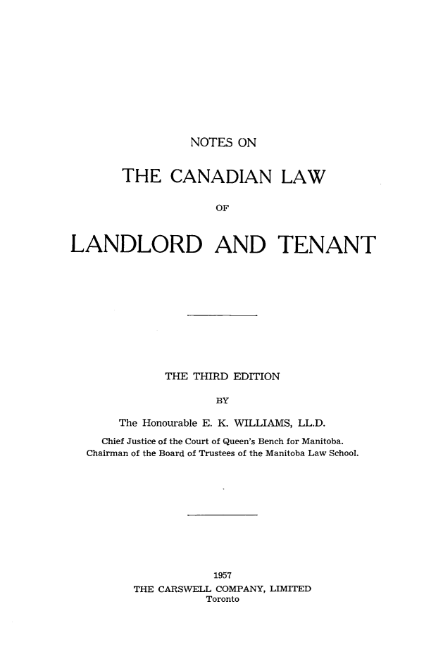 handle is hein.beal/nsotcnlwo0001 and id is 1 raw text is: 













NOTES  ON


       THE CANADIAN LAW


                     OF



LANDLORD AND TENANT


           THE THIRD EDITION

                   BY

     The Honourable E. K. WILLIAMS, LL.D.

  Chief Justice of the Court of Queen's Bench for Manitoba.
Chairman of the Board of Trustees of the Manitoba Law School.


           1957
THE CARSWELL COMPANY, LIMITED
          Toronto


