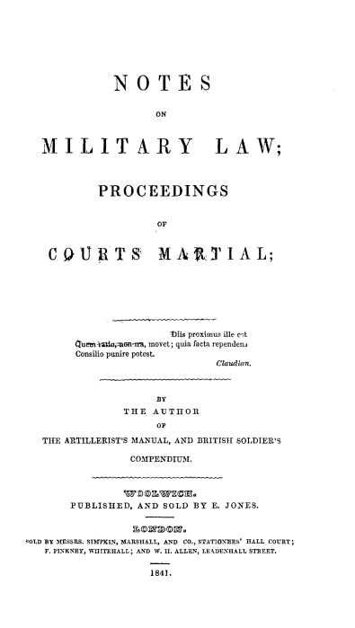 handle is hein.beal/ntmtlwlr0001 and id is 1 raw text is: 









           NOTES


                  ON



MILITARY LAW;




         PROCEEDINGS


                  OF



 COURTS MAtTIAL;


               thirs proximus We cet
Quemi-wdaomn-m, movet; quia Theta rependens
Consilio punire potest.
                      Claudian.


                    BY
               THE  AUTHOR
                    OF

   THE ARTILLERIST'S MANUAL, AND BRITISH SOLDIER'S

                COMPENDIU3I.




       PUBLISHED, AND SOLD BY E. JONES.



SOLD BY MESSRS. SIMPKIN, MARSHALL, AND CO., STATIONERS' HALL COURT;
   F. PINKNEY, WHITEHALL; AND W. II. ALLEN, LEADENEALL STREET.


                   1841.


