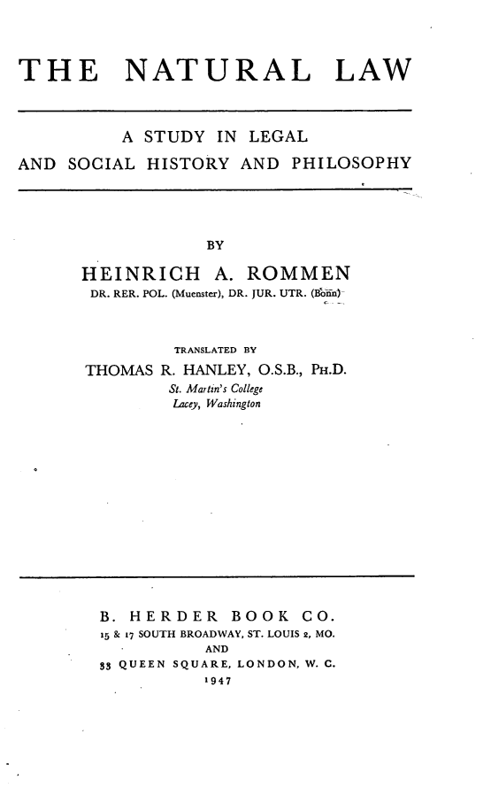 handle is hein.beal/ntrlw0001 and id is 1 raw text is: THE NATURAL LAW
A STUDY IN LEGAL
AND SOCIAL HISTORY AND PHILOSOPHY

BY
HEINRICH A. ROMMEN
DR. RER. POL. (Muenster), DR. JUR. UTR. (BB-in)

THOMAS

TRANSLATED BY
R. HANLEY, O.S.B., PH.D.
St. Martin's College
Lacey, Washington

B. HERDER BOOK CO.
15 & 17 SOUTH BROADWAY, ST. LOUIS 2, MO.
AND
33 QUEEN SQUARE, LONDON, W. C.
1947


