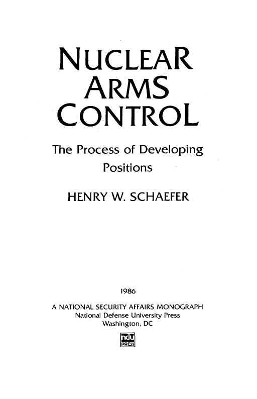 handle is hein.beal/nucarcn0001 and id is 1 raw text is: 



NUCLEAR

     ARMS

 CONTROL

 The Process of Developing
        Positions

  HENRY W. SCHAEFER






          1986
A NATIONAL SECURITY AFFAIRS MONOGRAPH
    National Defense University Press
       Washington, DC


