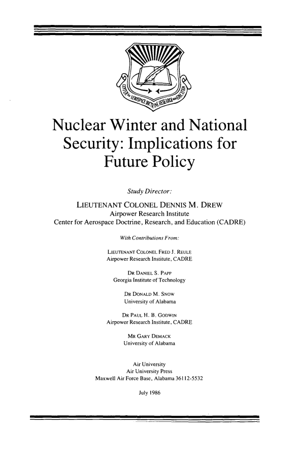 handle is hein.beal/nucwnsct0001 and id is 1 raw text is: 




















Nuclear Winter and National


   Security: Implications for


               Future Policy



                     Study Director:

       LIEUTENANT   COLONEL DENNIS M. DREW
                Airpower Research Institute
Center for Aerospace Doctrine, Research, and Education (CADRE)

                   With Contributions From:

                LIEUTENANT COLONEL FRED J. REULE
                Airpower Research Institute, CADRE

                     DR DANIELS. PAPP
                 Georgia Institute of Technology

                    DR DONALD M. SNow
                    University of Alabama

                    DR PAUL H. B. GODWIN
               Airpower Research Institute, CADRE

                     MR GARY DEMACK
                     University of Alabama


                       Air University
                     Air University Press
            Maxwell Air Force Base, Alabama 36112-5532


July 1986


