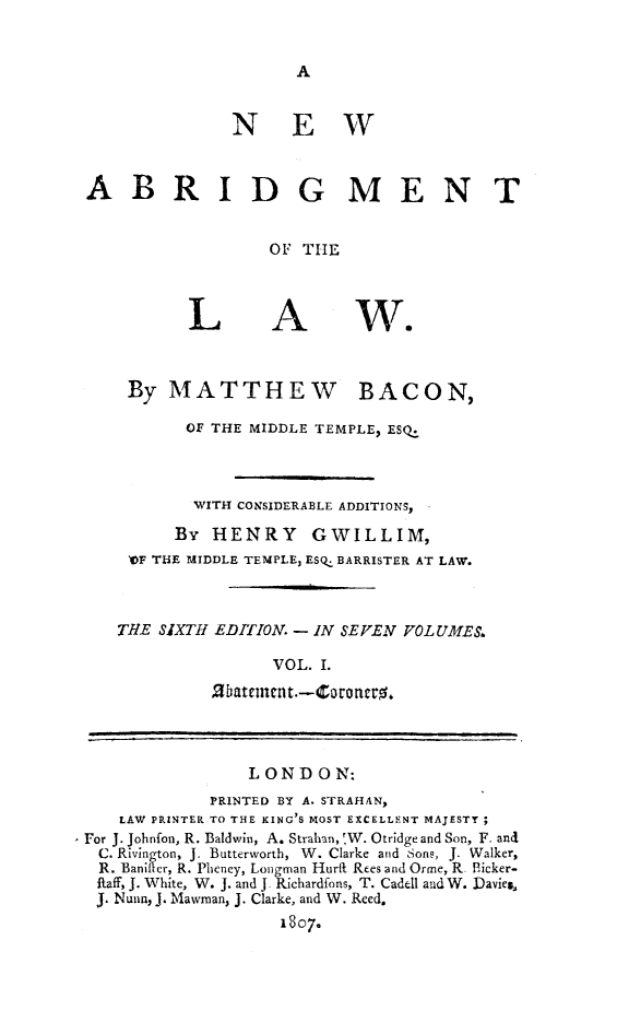 handle is hein.beal/nwabrg0001 and id is 1 raw text is: A

NEW
ABRIDGMENT
OF THE

L

A

By MATTHEW BACON,
OF THE MIDDLE TEMPLE, ESQ.
WITH CONSIDERABLE ADDITIONS,
By HENRY GWILLIM,
)OF THE MIDDLE TEMPLE, ESQ. BARRISTER AT LAW.
THE SIXTH EDITION. - IN SEVEN VOL UMES.
VOL. I.
2batement.-Coroncro.
LONDON:
PRINTED BY A. STRAHAN,
LAW PRINTER TO THE KING'S MOST EXCELLENT MAJESTY;
For J. Johnfon, R. Baldwin, A. Strahan, 'W. Otridge and Son, F. and
C. Rivington, J. Butterworth, W. Clarke and SonF, J. Walker,
R. Banifter, R. Pheney, Longman Hurft Rees and Orme, R. Picker-
Raff, J. White, W. J. and J. Richardfons, T. Cadell and W. Davies,
J. Nunn, J. Mawman, J. Clarke, and W. Reed.
1807.


