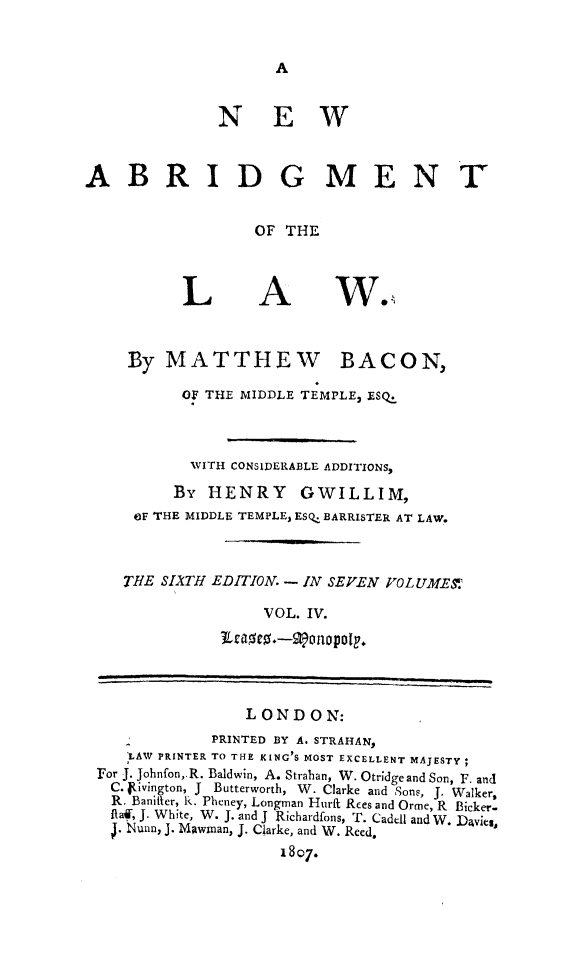 handle is hein.beal/nwabrg0004 and id is 1 raw text is: A

NEW
ABRIDGMENT
OF THE

L

A

By MATTHEW BACON,
OF THE MIDDLE TEMPLE, ESQ.
WITH CONSIDERABLE ADDITIONS,
By HENRY GWILLIM,
OF THE MIDDLE TEMPLE, ESQ. BARRISTER AT LAW.
THE SIATH EDITION. - IN SEVEN VOLUMES
VOL. IV.
JLeasts.-Wonopoly.
L OND O N:
PRINTED BY A. STRAHAN,
LAW PRINTER TO THE KING S MOST EXCELLENT MAJESTY;
For J. Johnfon,.R. Baldwin, A. Strahan, W. Otridge and Son, F. and
C. ivington, J Butterworth, W. Clarke and Sons, J. Walker,
R. Banifter, R. Pheney, Longman Hurft Rees and Orme, R Bicker-
ftaf, J. White, W. J. and J Richardfons, T. Cadell and W. Davies,
. Nunn, J. Mawinan, J. Clarke, and W. Reed.
1807.

w. '


