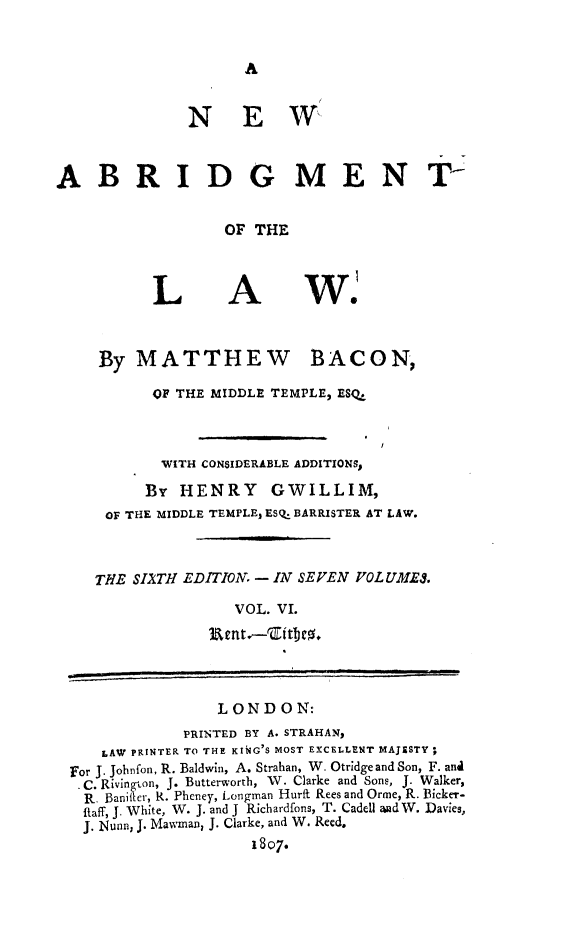 handle is hein.beal/nwabrg0006 and id is 1 raw text is: A

NEW
ABRIDG MEN T
OF THE

L

A

By MATTHEW

BACON,

OF THE MIDDLE TEMPLE, ESQ.
WITH CONSIDERABLE ADDITIONSp
By HENRY GWILLIM,
OF THE MIDDLE TEMPLE, ESQ. BARRISTER AT LAW.
THE SllTH EDITION - IN SEVEN POLUMES.
VOL. VI.

LOND ON:

PRINTED BY A. STRAHAN,
LAW PRINTER TO THE KING'S MOST EXCELLENT MAJESTY;
For J. Johnfon, R. Baldwin, A. Strahan, W. Otridgeand Son, F. and
C. Rivington, J. Butterworth, W. Clarke and Sons, J. Walker,
R. Banifter, R. Pheney, Longman Hurft Rees and Orme, R. Bicker-
fiaff, J. White, W. J. and J Richardfons, T. Cadell and W. Davies,
J. Nunn, J. Mawman, J. Clarke, and W. Reed.
1807.

W.


