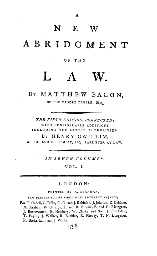 handle is hein.beal/nwaglaw0001 and id is 1 raw text is: 

A


N


E W


ABRIDGMENT


               OF   Tif


L


A


we


By   MATTHEW


BACON2


          OF THE MIDDLE TEMPLE, ESQ-



      THE FIFTH EDITION, CORRECTED;
        WITH CONSIDERABLE ADDITIONS,
    INCLUDING  THE LATEST AUTHORITIES;
        By  HENRY GWILLIM,
   OF THE MIDDLE TEMPLE, ESQ: BARRISTER AT LAW.



         IN  SEVEN   VOLUMES.

                 V O L. I.



               LONDON:
           PRINTED BY A. STRAHAN,
   LAW PRINTER TO THE KING'S MOST EXCELLENT MAJESTY,
For T. Cadell, C. Dilly, G. G. and J. Robinfon, J. Johnfon, R. Baldwin,
A. Strahan, W. Otridge, E. and R. Brooke, F. and C. Rivington,
J. Butterworth, E. Newbery, W. Clarke and Son, J. Stockdale,
T. Payne, J. Walker, R. Banifter, R. Pheney, T. N. Longman,
R. Bickerftaff, and J. White.
                  1798.


