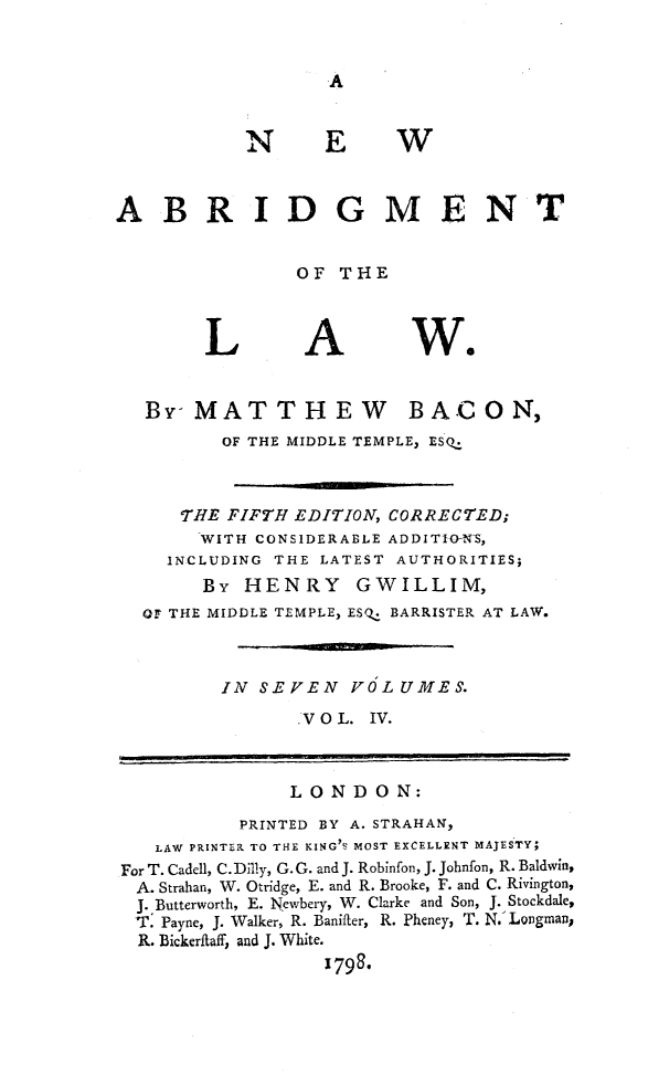handle is hein.beal/nwaglaw0004 and id is 1 raw text is: 


A


N


E


W


ABRIDGMENT


                OF  THE


L


A


we


By  MATTHEW


B AC   ON,


         OF THE MIDDLE TEMPLE, ESQ.



     THE FIFTH EDITION, CORRECTED;
       WITH CONSIDERABLE ADDITIO-NS,
    INCLUDING THE LATEST AUTHORITIES;
       By  HENRY GWILLIM,
  OF THE MIDDLE TEMPLE, ESQ. BARRISTER AT LAW.



         IN SEVEN VOLUMES.
                .VO L. IV.



                LONDON:
           PRINTED BY A. STRAHAN,
   LAW PRINTER TO THE KING'S MOST EXCELLENT MAJESTY;
For T. Cadell, C. Dilly, G. G. and J. Robinfon, J. Johnfon, R. Baldwin,
A. Strahan, W. Otridge, E. and R. Brooke, F. and C. Rivington,
J. Butterworth, E. Newbery, W. Clarke and Son, J. Stockdale,
T.  Payne, J. Walker, R. Banifter, R. Pheney, T. N.' Longman,
  R. Bickerfiaff, and J. White.
                  1798*


