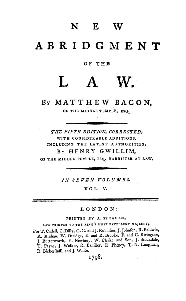handle is hein.beal/nwaglaw0005 and id is 1 raw text is: 



N EW


ABR


IDGMENT


OF  THE


L


A


Wo


   13y MATTHEW BACON,
         OF THE MIDDLE TEMPLE, ESQ.



      THE FIFTH EDITION, CORRECTED;
      WITH  CONSIDERABLE ADDITIONS,
    INCLUDING THE LATEST AUTHORITIES;
        By HENRY GWILLIM,
  OF THE MIDDLE TEMPLE, ESQ. BARRISTER AT LAW.



         IN SEVEN   VOLUMES.
                V O L. V.



                LONDON:
          PRINTED BY A. STRAHAN,
   LAW PRINTER TO THE KING'S MOST EXCELLENT IAJESTY;
For T. Cadell, C. Dilly, G. G. and J. Robinfon, J. Johnfon, R. Baldwin,
A. Strahan, W. Otridge, E. and R. Brooke, F. and C. Rivington,
J. Butterworth, E. Newbery, W. Clarke and Son, J. Stockdale,
T. Payne, J. Walker, R. Banifter, R. Pheney, T. N. Longman,
R. Bickeritaff, and J. White.
                  1798*


