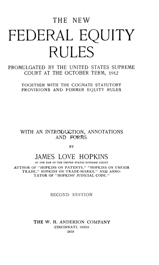 handle is hein.beal/nwfdeqru0001 and id is 1 raw text is: 


THE NEW


FEDERAL EQUITY


             RULES

PROMULGATED BY THE UNITED STATES SUPREME
     COURT AT THE OCTOBER TERM, 1912

     TOGETHER WITH THE COGNATE STATUTORY
     PROVISIONS AND FORMER EQUITY RULES







     WITH AN INTRODUC.TION, ANNOTATIONS

               AND F&RMS

                   BY


JAMES LOVE


HOPKINS


       OF THE BAR OF THE UNITED STATES SUPREME COURT
AUTHOR OF HOPKINS ON PATENTS, HOPKINS ON UNFAIR
   TRADE, HOPKINS ON TRADE-MARKS, AND ANNO-
      TATOR OF HOPKINS' JUDICIAL CODE.



            SECOND EDITION





      THE W. H. ANDERSON COMPANY
             CINCINNATI, OHIO
                 1918


