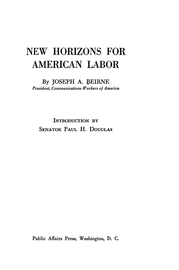 handle is hein.beal/nwhzam0001 and id is 1 raw text is: 







NEW HORIZONS FOR

  AMERICAN LABOR

     By JOSEPH  A. PEIRNE
  President, Communications Workers of America




        INTRODUCTION BY
    SENATOR PAUL H. DOUGLAS


Public Affairs Press, Washington, D. C.


