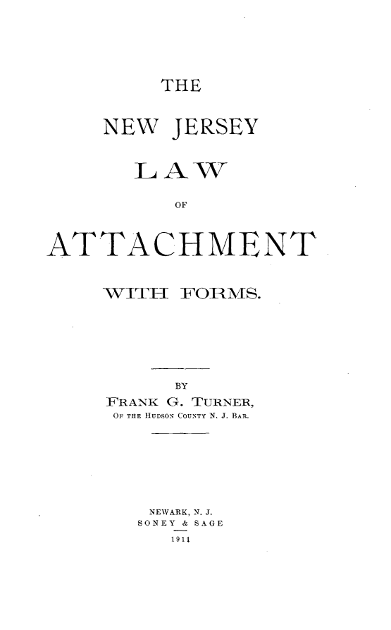 handle is hein.beal/nwjylwoat0001 and id is 1 raw text is: 






THE


     NEW  JERSEY



       LAW


           OF



ATTACHMENT


WITH  FORMS.







      BY
FRANK G. TURNER,
OF THE HUDsoN COUNTY N. J. BAR.


NEWARK, N. J.
SONEY & SAGE
   1911


