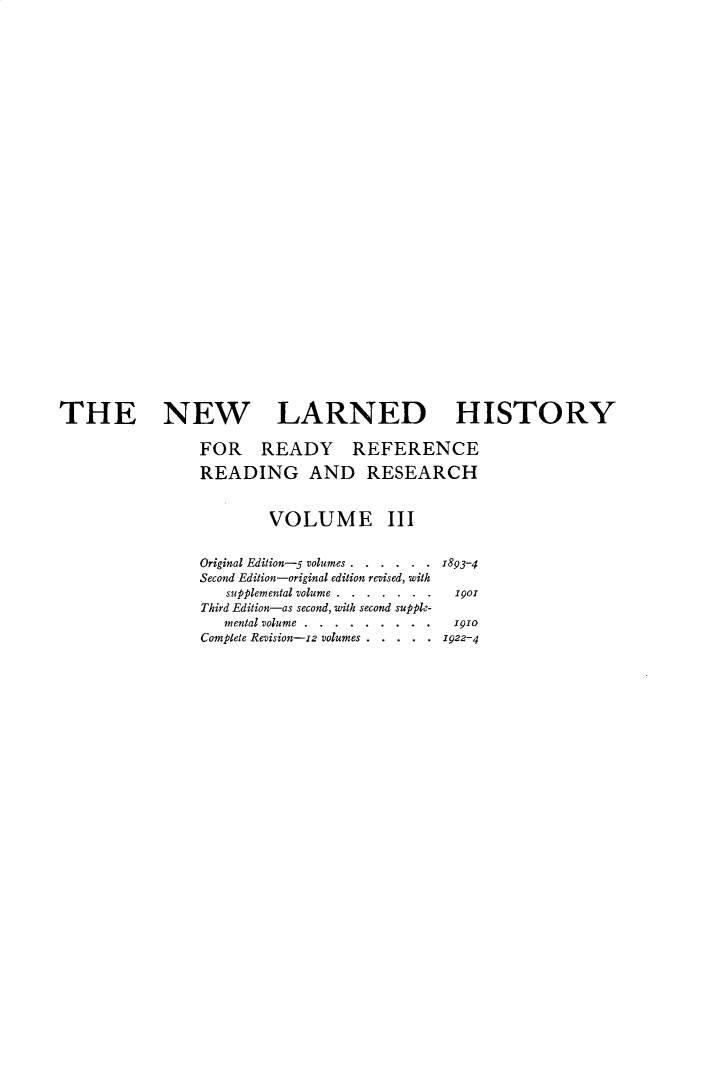 handle is hein.beal/nwldhst0003 and id is 1 raw text is: 





























THE NEW LARNED HISTORY

                FOR READY REFERENCE

                READING AND RESEARCH


                        VOLUME III


                Original Edition-- volumes . . . . . . 893-4
                Second Edition-original edition revised, with
                   supplemental volume... . . . . .901
                Third Edition-as second, with second supple-
                   mental volume... . . . . . .191o
                Complete Revision-zz volumes . . . . . 1922-4


