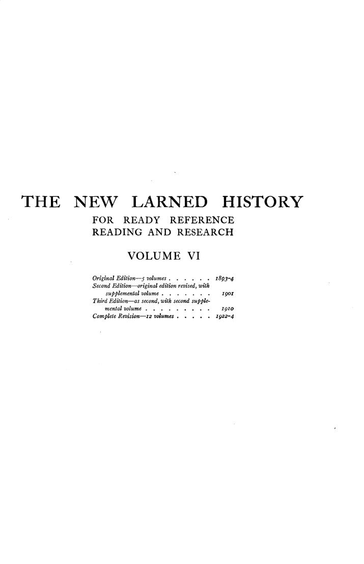 handle is hein.beal/nwldhst0006 and id is 1 raw text is: 




























THE NEW LARNED HISTORY

                FOR READY REFERENCE

                READING AND RESEARCH


                        VOLUME VI


                Original Edition-5 volumes . . . . . . z893-4
                Second Edition-original edition revised, with
                   supplemental volume  .. .  190
                Third Edition-as second, with second supple-
                   mental volume....... . . . 1910
                Complete Revision-zz volumes . . . . . 1922-4


