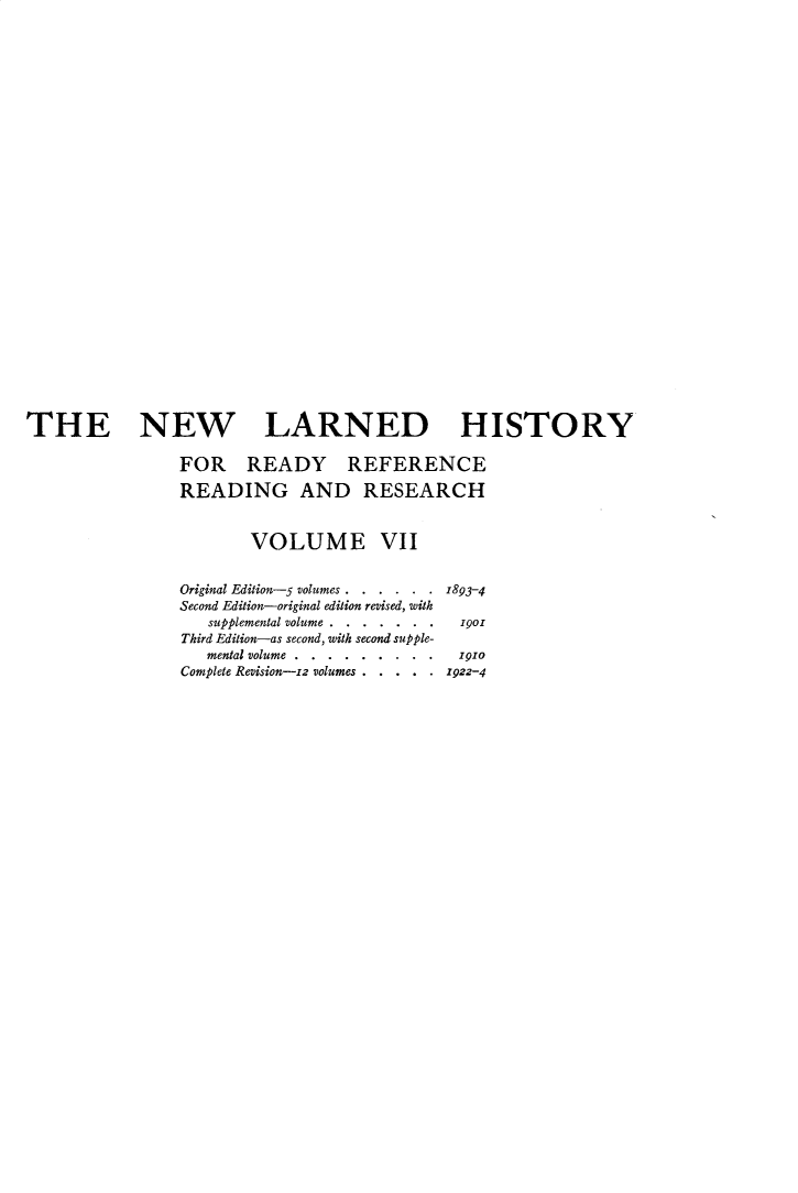 handle is hein.beal/nwldhst0007 and id is 1 raw text is: 



























THE NEW LARNED HISTORY

                FOR READY REFERENCE

                READING AND RESEARCH


                        VOLUME VII


                Original Edition-5 volumes . . . . . . 1893-4
                Second Edition-original edition revised, with
                   supplemental volume... .  .  . .1901
                 Third Edition-as second, with second supple-
                   mental volume.... . . . . .. 191o
                Complete Revision-iz volumes . . . . . 1922-4


