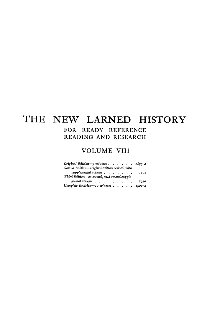 handle is hein.beal/nwldhst0008 and id is 1 raw text is: 




























THE NEW LARNED HISTORY

                FOR READY REFERENCE

                READING AND RESEARCH


                       VOLUME VIII


                Original Edition-5 volumes . . . . . . 1893-4
                Second Edition-original edition revised, with
                   supplemental volume... .  .  . .o190
                Third Edition-as second, with second supple-
                   mental volume.... . . . .. . . .po
                Complete Revision-z2 volumes . . . .  .  922-4


