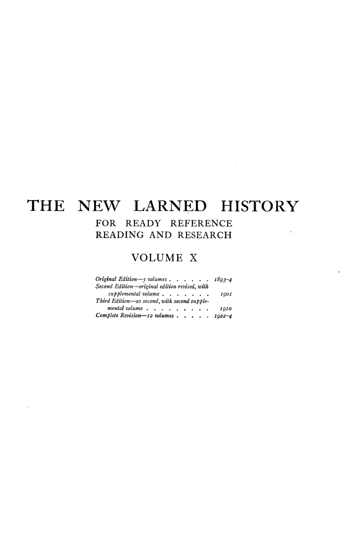 handle is hein.beal/nwldhst0010 and id is 1 raw text is: 






























THE NEW LARNED HISTORY

                FOR READY REFERENCE

                READING AND RESEARCH


                         VOLUME X


                Original Edition-5 volumes . . . . . . 1893-4
                Second Edition-original edition revised, with
                   supplemental volume... .  .  . .1901
                Third Edition-as second, with second supple-
                   mental volume... . . . . . . .. po
                Complete Revision-12 volumes . .  .  .  . Z922-4


