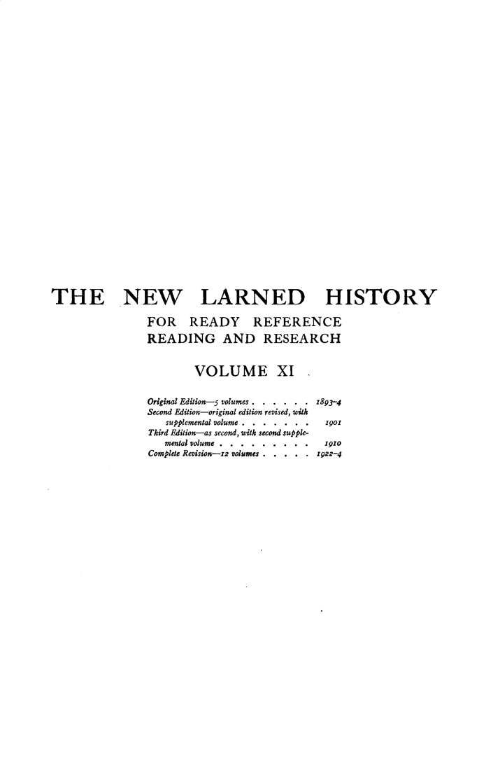 handle is hein.beal/nwldhst0011 and id is 1 raw text is: 





























THE NEW LARNED HISTORY

                FOR READY REFERENCE
                READING AND RESEARCH


                        VOLUME XI .


                Original Edition-5 volumes . . . . . . z893-4
                Second Edition-original edition revised, with
                   supplemental volume . . . . . . . g19o
                Third Edition-as second, with second supple-
                   mental volume... . . . . . . 191o
                Complete Revision-zz volumes . . . . . .22-4


