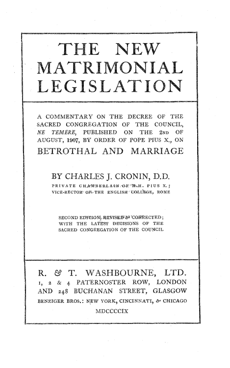 handle is hein.beal/nwmatle0001 and id is 1 raw text is: 







    THE NEW


MATRIMONIAL


LEGISLATION



A COMMENTARY ON THE DECREE OF THE
SACRED CONGREGATION OF THE COUNCIL,
NE TEMERE, PUBLISHED ON THE 2ND OF
AUGUST, 1907, BY ORDER OF POPE PIUS X., ON

BETROTHAL AND MARRIAGE



   BY CHARLES  J. CRONIN, D.D.
   PRIVATE CH.&REERLAUNFM  H. PIUS X.;
   VICE-RECTOW' OiFiTHE ENGLISH COULIEG, ROME



     SECOND EDLTj.ONR REVrSE&R 6OQRRECTED;
     WITH THE LATEST BECISIONS OF THE
     SACRED CONGREGATION OF THE COUNCIL






R.  &  T. WASHBOURNE, LTD.
1, 2 & + PATERNOSTER ROW, LONDON
AND  248 BUCHANAN STREET, GLASGOW
BENZIGER BROS.: NEW YORK, CINCINNATI, & CHICAGO
            MDCCCCIX


