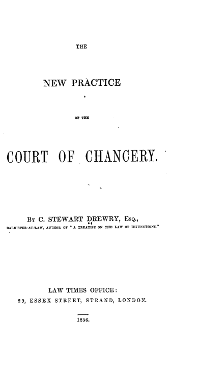 handle is hein.beal/nwprctote0001 and id is 1 raw text is: 






THE


         NEW PRACTICE




                OF THE






COURT OF CHANCERY.


     BY C. STEWART DREWRY,  EsQ.,
BARRISTER-ATARAW, AUTHOR OF ''A TREATISE ON THE LAW OF INJUNCTIONS










          LAW TIMES OFFICE:
   29, ESSEX STREET, STRAND, LONDON.


1856.



