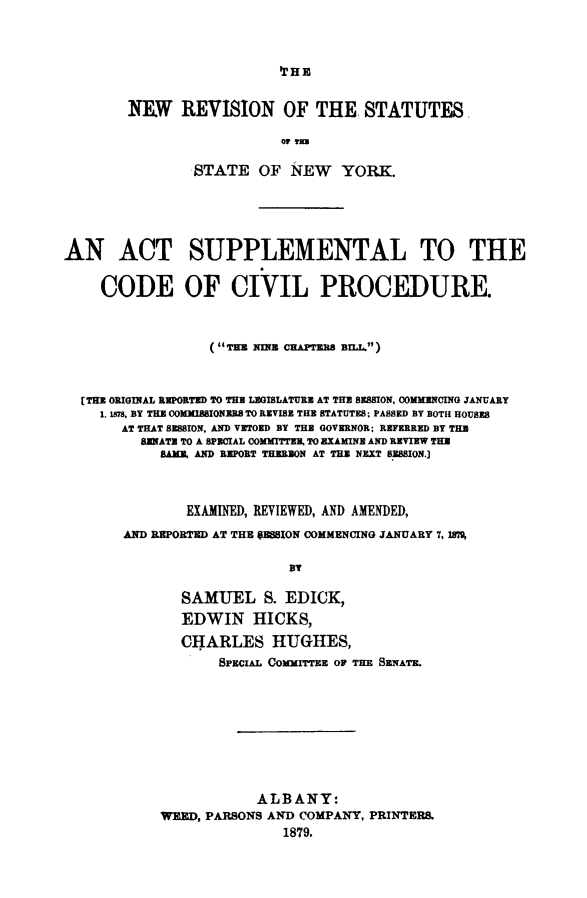 handle is hein.beal/nwrvstnysup0001 and id is 1 raw text is: 






NEW REVISION OF THE STATUTES

                   OF -im3

        STATE OF NEW YORK.


AN ACT SUPPLEMENTAL TO THE


    CODE OF CIVIL PROCEDURE.



                  (THE NINE CHAPTERS BILL.)



  [THE ORIGINAL REPORTED TO THE LEGISLATURE AT THE SESSION, COMMENCING JANUARY
    1. 1.78, BY THE 0OMMISSIONEB. TO REVISE THE STATUTES, PASSED BY BOTH HOUSES
       AT THAT SESSION, AND VETOED BY THE GOVERNOR: REFERRED BY THE
         SENATE TO A SPECIAL COMMITTEE, TO EXAMINE AND REVIEW THE
            SAME, AND REPORT THEREON AT THE NEXT SESSION.]



               EXAMINED, REVIEWED, AND AMENDED,
       AND REPORTED AT THE OES5ION COMMENCING JANUARY 7, W%

                            BY

              SAMUEL S. EDICK,
              EDWIN HICKS,
              CHARLES HUGHES,
                   SPECIAL ComurrTEE OP THE SENATE.









                        ALBANY:
            WEED, PARSONS AND COMPANY, PRINTERS.
                           1879.


