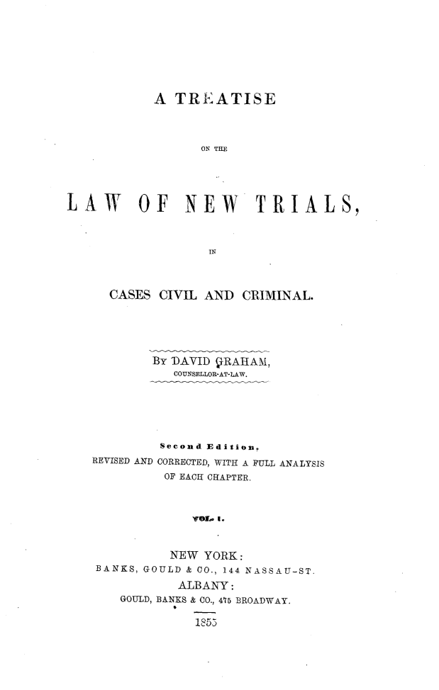 handle is hein.beal/nwtrialsc0001 and id is 1 raw text is: 








            A TREATISE










LAW OF NEW TRIALS,



                   IN



      CASES CIVIL AND  CRIMINAL.






           BY' AVID VRAIHAM,
              COUNSELLOR-AT-LAW.






            Second Edition.
   REVISED AND CORRECTED, WITH A FULL ANALYSIS
             OF EACH CHAPTER.



                 yroiL. c



              NEW YORK:
    BANKS, GOULD & CO., 144 NASSAU-ST.

               ALBANY :
       GOULD, BANKS & CO., 475 BROADWAY.

                 1853


