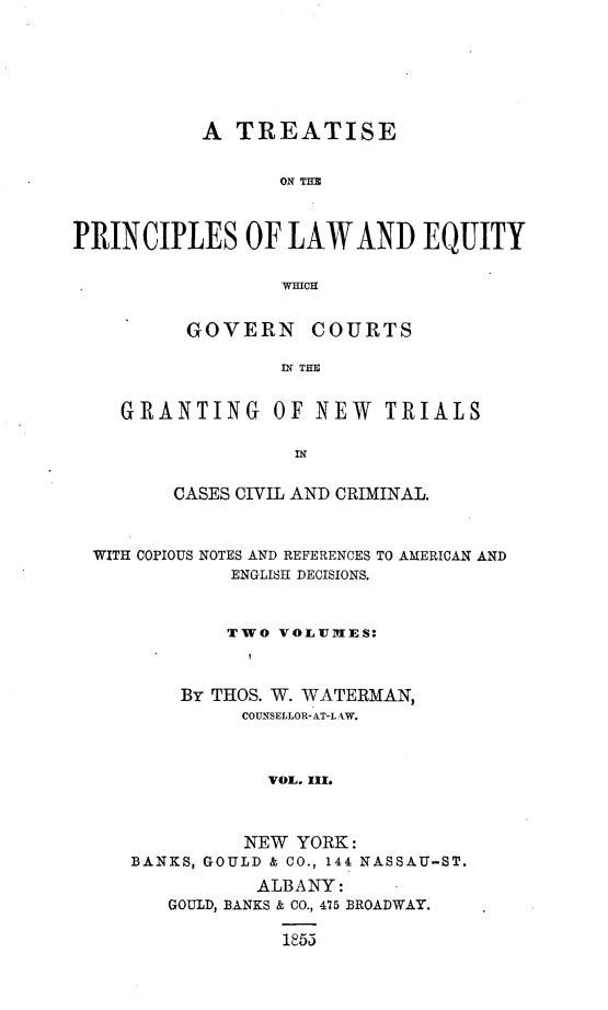 handle is hein.beal/nwtrialsc0003 and id is 1 raw text is: 






           A  TREATISE


                  ON THS



PRINCIPLES OF LAW AND EQUITY

                  wincH


          GOVERN COURTS

                  GN THO


    GRANTING OF NEW TRIALS


       CASES CIVIL AND CRIMINAL.



WITH COPIOUS NOTES AND REFERENCES TO AMERICAN AND
            ENGLISH DECISIONS.


            TWO VOLUltlES:



        BY THOS. W. WATERMAN,
             COUNSELLOR-AT-L AW.



               VOL. Ix.



             NEW YORK:
   BANKS, GOULD & CO., 144 NASSAU-ST.
              ALBANY:
      GOULD, BANKS & CO., 475 BROADWAY.

                1853



