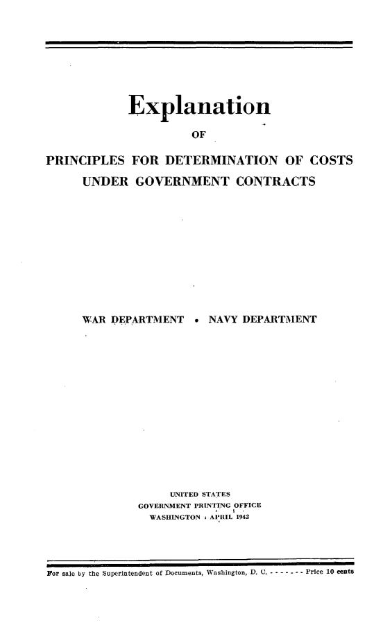 handle is hein.beal/nxlpc0001 and id is 1 raw text is: 








             Explanation

                       OF

PRINCIPLES FOR DETERMINATION OF COSTS


UNDER GOVERNMENT CONTRACTS












WAR DEPARTMENT    ° NAVY DEPARTMENT















              UNITED STATES
         GOVERNMENT PRINTING OFFICE
           WASHINGTON . APRIL 1942


For sale by the Superintendent of Documents, Washington, D. C. - -   ------Price 10 cents


