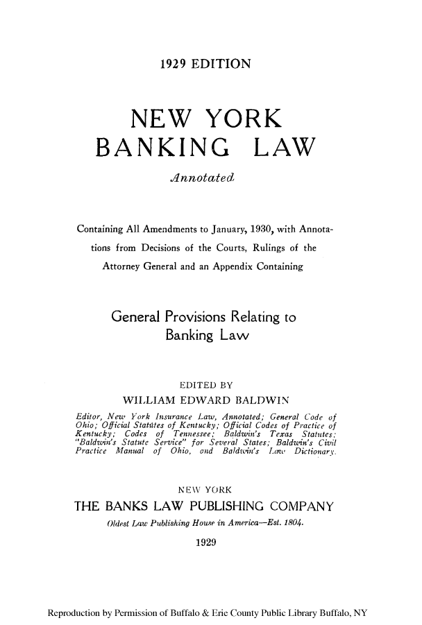 handle is hein.beal/nybalac0001 and id is 1 raw text is: 1929 EDITION

NEW YORK
BANKING LAW
Annotated
Containing All Amendments to January, 1930, with Annota-
tions from Decisions of the Courts, Rulings of the
Attorney General and an Appendix Containing
General Provisions Relating to
Banking Law
EDITED BY
WILLIAM EDWARD BALDWIN
Editor, New York Insurance Law, Annotated; General Code of
Ohio; Official Stattites of Kentucky; Official Codes of Practice of
Kentucky; Codes of Tennessee; Baldwin's Texas Statutes:
Baldwin's Statute Service for Several States; Baldwin's Civil
Practice Manual of Ohio, and Baldwin's Larat DictionarY.
NEW YORK
THE BANKS LAW PUBLISHING COMPANY
Oldest Law Publishing House in America-Est. 1804.
1929

Reproduction by Permission of Buffalo & Erie County Public Library Buffalo, NY


