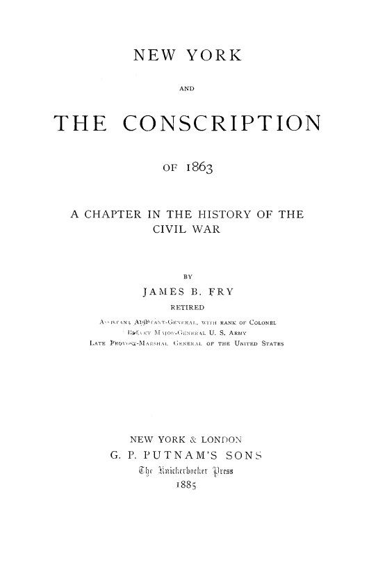 handle is hein.beal/nycsc0001 and id is 1 raw text is: 



            NEW YORK


                    AND


THE CONSCRIPTION


OF  1863


A CHAPTER


IN THE  HISTORY  OF THE
CIVIL  WAR


               BY
        JAMIES  B. FRY
             RETIRED
  A isrAN L AIgWrIANT-GENFRAL, WITH RANK OF COLONEL
      1l4 ' 1\' M\TOGENIlAL U. S. AREIVv
LATE PROVF SL-MAAHAL IKNEN1L OF THE UNITED STATES








      NEW  YORK & LONDON
   G. P. PUTNAM'S SONS
        Ely~ Licherbjother grcss
              188;


