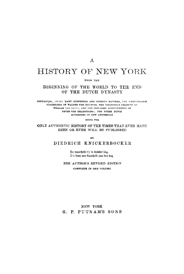 handle is hein.beal/nyedd0001 and id is 1 raw text is: HISTORY OF NEW YORK
FROM TJUE
BEGINNING OF THE WORLD TO THE END
OF THE DUTCH DYNASTY
CONTAINING, ,il(MN1; 31ANY SURPRISING AND CIIlIO S MIATTERS, TilE 11NUT'I'EI.ABLE
PONDERINRS OF WALTER THE 01:11TEIL, THE IISASTROUS I'IOJr('T.i (W
WILLIAM  TIll   'ILXrN, AND '7111  CIUVl, 10  Ai I IIVRNT'S    Ip
PETER THE HEADSTRONG; THE THREE DUTCH
GOVERNORS OF NEW AMSTERDA31
BRING THE
ONLY AUTHENTIC HISTORY OF THE TIMES THAT EVER HATE
BEEN OR EVER WILL BE PITBLISH-ED

11Y
DIEDRICH KNICKERBOCKER
t' v lraarbeib t'c h  buigtc lag,
IT 4c omt met laorbeib olan ben bag
THE AUTHOR'S REVISED EDITION
COMPLETE IN ONO VOLUME
NEW YORK
G. P. PUTNAM'S SONS


