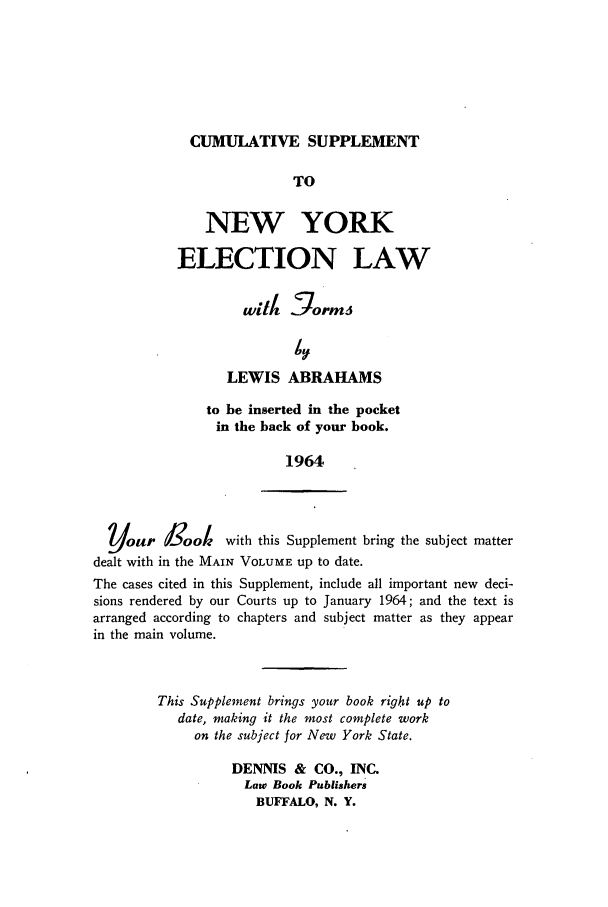handle is hein.beal/nyelecla0002 and id is 1 raw text is: CUMULATIVE SUPPLEMENT

TO
NEW YORK
ELECTION LAW
with §ormi
LEWIS ABRAHAMS
to be inserted in the pocket
in the back of your book.
1964
Your d0ook       with this Supplement bring the subject matter
dealt with in the MAIN VOLUME up to date.
The cases cited in this Supplement, include all important new deci-
sions rendered by our Courts up to January 1964; and the text is
arranged according to chapters and subject matter as they appear
in the main volume.
This Supplement brings your book right up to
date, making it the most complete work
on the subject for New York State.
DENNIS & CO., INC.
Law Book Publishers
BUFFALO, N. Y.



