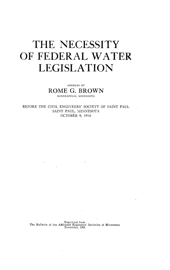 handle is hein.beal/nyflwrln0001 and id is 1 raw text is: 











    THE NECESSITY


OF FEDERAL WATER


       LEGISLATION



                 ADDRESS BY

          ROME G. BROWN
             MINNEAPOLIS, MINNESOTA


 BEFORE THE CIVIL ENGINEERS' SOCIETY OF SAINT PAUL
            SAINT PAUL, MINNESOTA
              OCTOBER 9, 1916




























                Reprinted from
   The Bulletin of the Affiliated Engineers' Societies of Minnesota
                November, 1916


