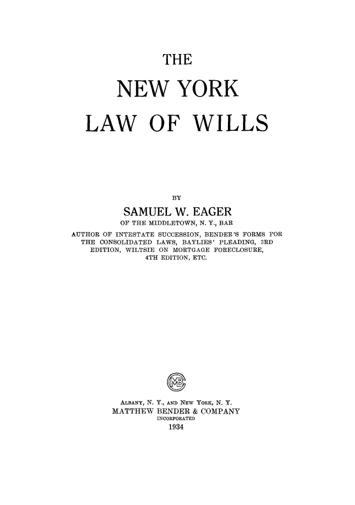 handle is hein.beal/nylawill0001 and id is 1 raw text is: THE
NEW YORK
LAW OF WILLS
BY
SAMUEL W. EAGER
OF THE MIDDLETOWN, N. Y., BAR
AUTHOR OF INTESTATE SUCCESSION, BENDER'S FORMS FOR
THE CONSOLIDATED LAWS, BAYLIES' PLEADING, 3RD
EDITION, WILTSIE ON MORTGAGE FORECLOSURE,
4TH EDITION, ETC.
ALBANY, N. Y., AND NEw YORK, N. Y.
MATTHEW BENDER & COMPANY
INCORPORATED
1934


