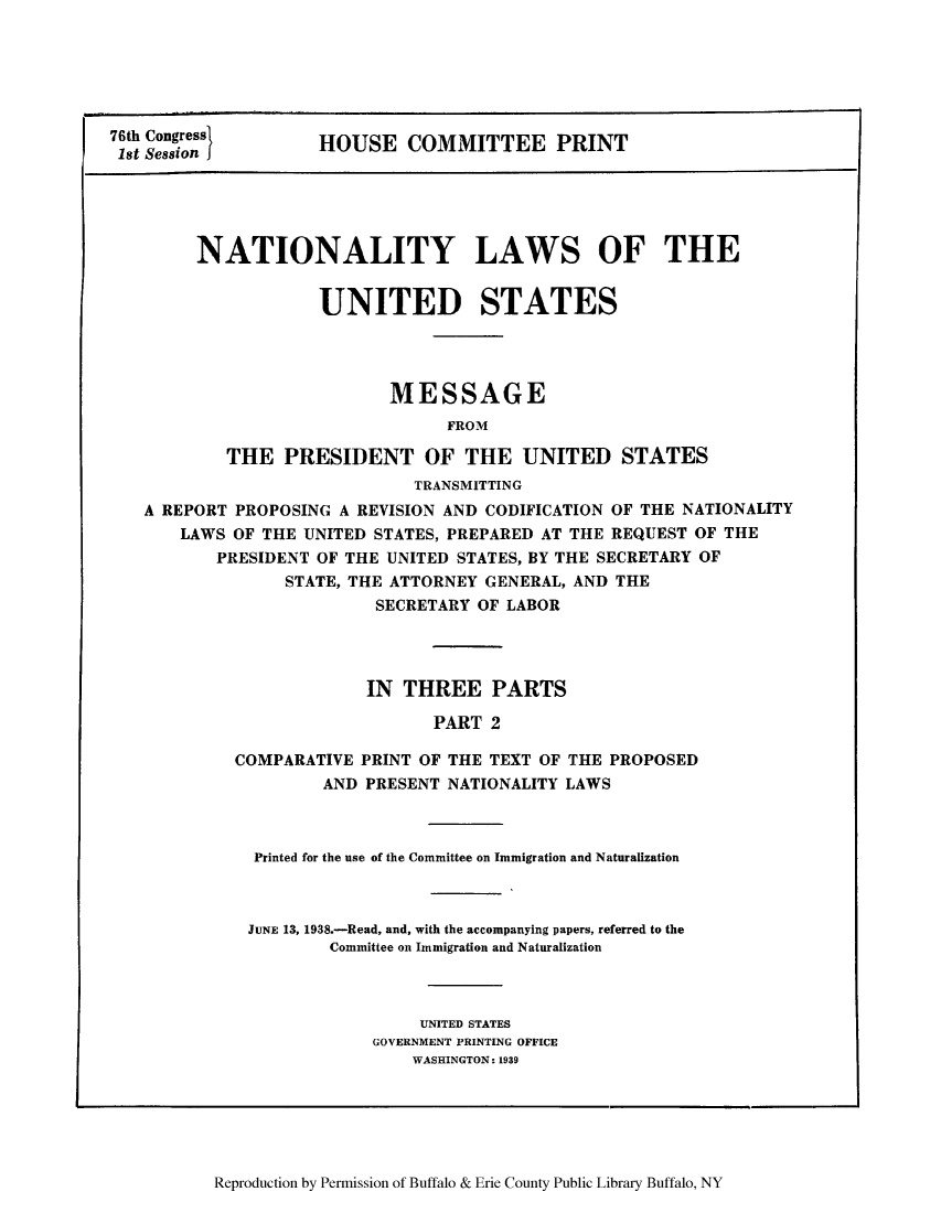 handle is hein.beal/nylusmep0002 and id is 1 raw text is: 76th Congress
1st Session

HOUSE COMMITTEE PRINT

NATIONALITY LAWS OF THE
UNITED STATES
MESSAGE
FROM
THE PRESIDENT OF THE UNITED STATES
TRANSMITTING
A REPORT PROPOSING A REVISION AND CODIFICATION OF THE NATIONALITY
LAWS OF THE UNITED STATES, PREPARED AT THE REQUEST OF THE
PRESIDENT OF THE UNITED STATES, BY THE SECRETARY OF
STATE, THE ATTORNEY GENERAL, AND THE
SECRETARY OF LABOR
IN THREE PARTS
PART 2
COMPARATIVE PRINT OF THE TEXT OF THE PROPOSED
AND PRESENT NATIONALITY LAWS

Printed for the use of the Committee on Immigration and Naturalization
JUNE 13, 1938.-Read, and, with the accompanying papers, referred to the
Committee on Immigration and Naturalization
UNITED STATES
GOVERNMENT PRINTING OFFICE
WASHINGTON: 1939

Reproduction by Permission of Buffalo & Erie County Public Library Buffalo, NY


