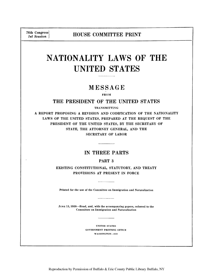 handle is hein.beal/nylusmep0003 and id is 1 raw text is: 76th Congress
1st Session

HOUSE COMMITTEE PRINT

NATIONALITY LAWS OF THE
UNITED STATES
MESSAGE
FROM
THE PRESIDENT OF THE UNITED STATES
TRANSMITTING
A REPORT PROPOSING A REVISION AND CODIFICATION OF THE NATIONALITY
LAWS OF THE UNITED STATES, PREPARED AT THE REQUEST OF THE
PRESIDENT OF THE UNITED STATES, BY THE SECRETARY OF
STATE, THE ATTORNEY GENERAL, AND THE
SECRETARY OF LABOR

IN THREE PARTS
PART 3
EXISTING CONSTITUTIONAL, STATUTORY, AND TREATY
PROVISIONS AT PRESENT IN FORCE

Printed for the use of the Committee on Immigration and Naturalization
JUNE 13, 1938-Read, and, with the accompanying papers, referred to the
Committee on Immigration and Naturalization
UNITED STATES
GOVERNMENT PRINTING OFFICE
WAS1HINGTON: 1939

Reproduction by Permission of Buffalo & Erie County Public Library Buffalo, NY


