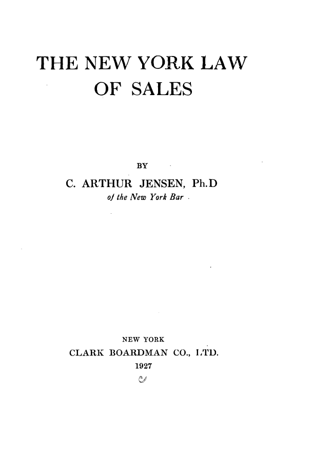 handle is hein.beal/nylwsal0001 and id is 1 raw text is: THE NEW YORK LAW
OF SALES
BY
C. ARTHUR JENSEN, Ph.D
of the New York Bar
NEW YORK
CLARK BOARDMAN CO., ITD.
1927
V/


