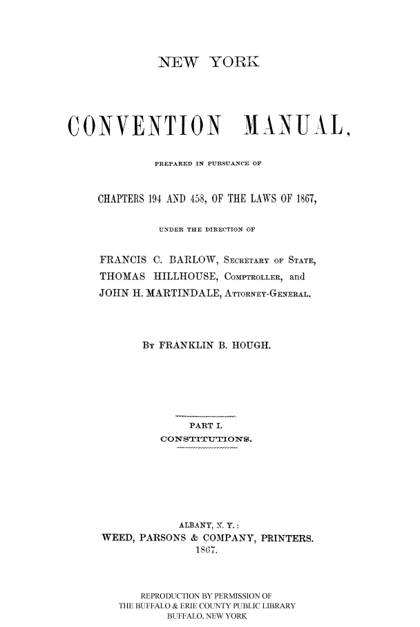 handle is hein.beal/nymaprep0001 and id is 1 raw text is: NEW YORK

CONVENTION                      MANUAL,
PREPARED IN PURSUANCE OF
CHAPTERS 194 AND 458, OF THE LAWS OF 1867,
UNDER THE DIRECTION OF
FRANCIS C. BARLOW, SECRETARY OF STATE,
THOMAS HILLHOUSE, COMPTROLLER, and
JOHN H. MARTINDALE, ATTORNEY-GENERAL.
By FRANKLIN B. HOUGH.
PART I.
CONSTITUTIONS.
ALBANY, N. Y.:
WEED, PARSONS & COMPANY, PRINTERS.
18) 07.
REPRODUCTION BY PERMISSION OF
THE BUFFALO & ERIE COUNTY PUBLIC LIBRARY
BUFFALO, NEW YORK


