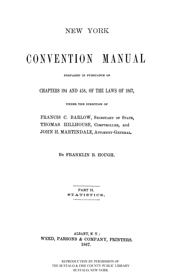 handle is hein.beal/nymaprep0002 and id is 1 raw text is: NEW YORK
CONVENTION MANUAL
PREPARED IN PURSUANCE OF
CHAPTERS 194 AND 458, OF THE LAWS OF 18679
UNDER THE DIRECTION OF
FRANCIS C. BARLOW, SECRETARY OF STATE,
THOMAS HILLHOUSE, COMPTROLLER, and
JOHN H. MARTINDALE, ATTORNEY-GENERAL
By FRANKLIN B. HOUGH.
PART I.
STA.TISTICS.
ALBANY, N. Y.:
WEED, PARSONS & COMPANY, PRINTERS.
1867.
REPRODUCTION BY PERMISSION OF
THE BUFFALO & ERIE COUNTY PUBLIC LIBRARY
BUFFALO, NEW YORK


