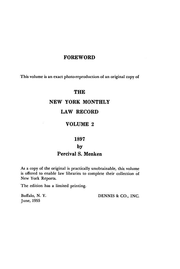 handle is hein.beal/nymontlr0002 and id is 1 raw text is: FOREWORD

This volume is an exact photo-reproduction of an original copy of
THE
NEW YORK MONTHLY

LAW RECORD
VOLUME 2
1897
by
Percival S. Menken

As a copy of the original is practically unobtainable, this volume
is offered to enable law libraries to complete their collection of
New York Reports.
The edition has a limited printing.

DENNIS & CO., INC.

Buffalo, N. Y.
June, 1955


