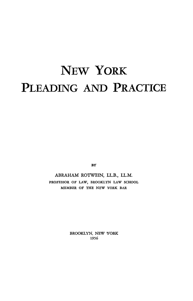 handle is hein.beal/nypleadprc0001 and id is 1 raw text is: 
















           NEW YORK



PLEADING AND PRACTICE

















                   BY

         ABRAHAM ROTWEIN, LL.B., LL.M.
         PROFESSOR OF LAW, BROOKLYN LAW SCHOOL
           MEMBER OF THE NEW YORK BAR


BROOKLYN, NEW YORK
      1956


