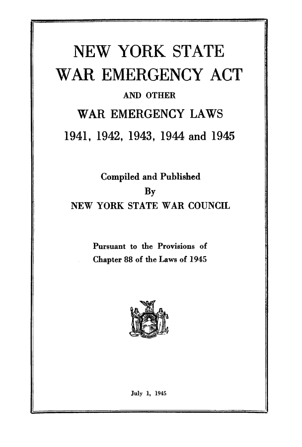 handle is hein.beal/nyswar0001 and id is 1 raw text is: NEW YORK STATE
WAR EMERGENCY ACT
AND OTHER
WAR EMERGENCY LAWS
1941, 1942, 1943, 1944 and 1945
Compiled and Published
By
NEW YORK STATE WAR COUNCIL
Pursuant to the Provisions of
Chapter 88 of the Laws of 1945

July 1, 1945


