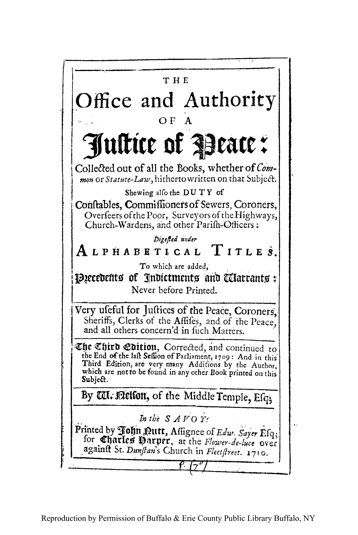 handle is hein.beal/oauthjup0001 and id is 1 raw text is: THE
Office and Authority
OF A
jufttw ]of                    rtawt:
ColleCted out of all the tooks, whether of Comn-
mon or Stature-Lav, hitherto written on that Subjef.
Shewing alfo the DU TY of
Conftables, Commiffioners of Sewers, Coroners,
Overfeers of the Poor, Surveyors of the Highways,
Church-Wardens, ahd other Parifh-Officers:
bigefted under
A LPHABETICAL TITLES.
To which are added,
]+jcrttt0 of 3tnbtictmntat nu fLarrant :
Never before Printed.
Very ufeful for Junfces of the Peace, Coroners,
Sheriffs, Clerks of the Aflifes, and of the Peace
and all others concern'd in fuch Matters.
tie Zirbi Ebitiott, Correfted, and continued to
the End of the Jafi Sef60n of Parliamenit, 1709: And in this
Third Edition, are very many Additions by the Author,
which are not to be found in any other B3ook printed on this
Subjet.
By Wmflcfotn  ; of the Middl Tenple, Efq
In the S AVO T
Prihted by 3otut4njmt, Aflignee of EdI. Sayer Efq;
for Cinrlt tOi arper, at the Flower-dce-luce over
againff St. Dunflan's Church in Flcateete. ip0.

Reproduction by Permission of Buffalo & Erie County Public Library Buffalo, NY


