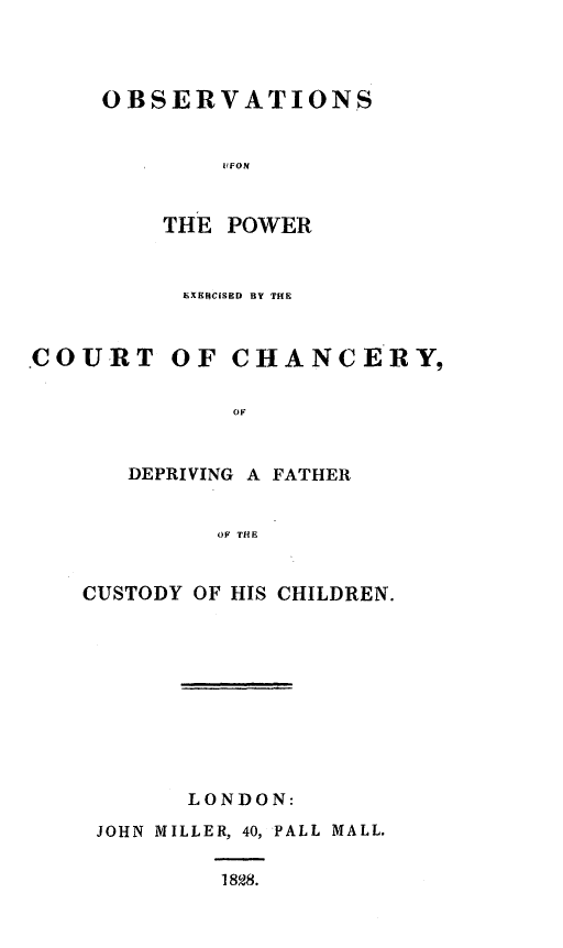 handle is hein.beal/obpexch0001 and id is 1 raw text is: 




OBSERVATIONS


        IIFON


    THE POWER


EXERCISED BY THE


.COURT


OF CHANCERY,


       OF


DEPRIVING A FATHER


      OF THE


CUSTODY OF HIS CHILDREN.


LONDON:


JOHN MILLER, 40, PALL MALL.


         1828.



