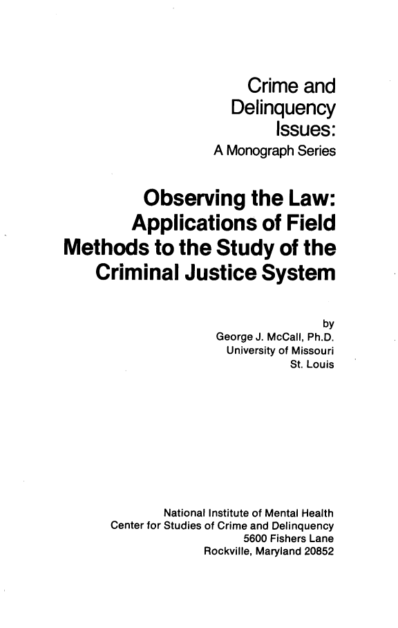 handle is hein.beal/obslwapfm0001 and id is 1 raw text is: 




                         Crime and
                      Delinquency
                            Issues:
                    A Monograph Series


           Observing the Law:
         Applications of Field
Methods to the Study of the
    Criminal Justice System


                                   by
                    George J. McCall, Ph.D.
                      University of Missouri
                              St. Louis









             National Institute of Mental Health
      Center for Studies of Crime and Delinquency
                        5600 Fishers Lane
                   Rockville, Maryland 20852


