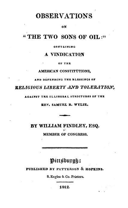 handle is hein.beal/obstwsoil0001 and id is 1 raw text is: 


        OBSERVATIONS

                 ON


   THE TWO SONS OF OIL :

              CONTAINING

           A VINDICATION

                OF THE

         AMERICAN CONSTITtTTIONS,

       AND DEFENDING THE BLESSINGS or

RELIGIOUS  LIBERTY  AVD  TOLERATIOX,

    AGAINST TRE ILLIBERAL STRICTURES OF THE

          REV. SAMUEL B. WYLIE.




      BY WILLIAM  FINDLEY,  ESQ.

           MEMBER OP CONGRESS.








    PUBLISHED BY PATTERSON & HOPKINS.

            S. Engles & Co. Printers.
                **..**.***..*.


