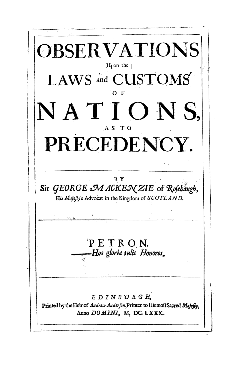 handle is hein.beal/obuppre0001 and id is 1 raw text is: OBSERVATIONS
:Upon the 1

LAWS

and CUSTOMS1

OF

NA

TI

ON S,

AS TO
PRECEDENCY.

BY
Sir gEORGE e9VIACKE\(ZIE of '(ofebiagb,
His Majeffs Advocat in the Kingdom of SC 0 TL A ND.

PE
,----Hos

TR O. N.
gloria edit Honores.

EDINBVRGIf,
Printed by the Heir of Andrew AnderfonPrinter to His moft Sacred MA4j0f%
Anno DOMINI, M. DC. LXXX.


