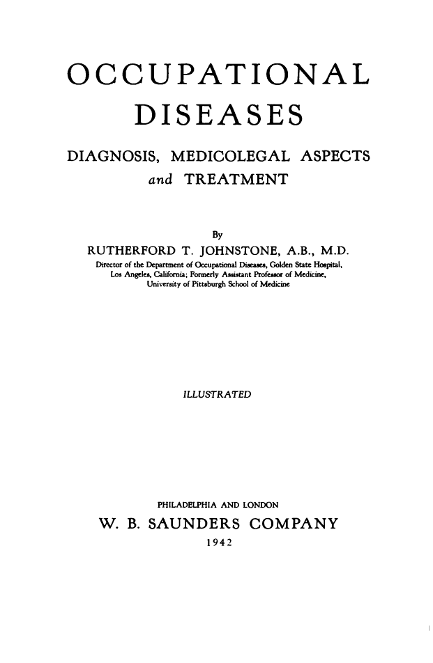 handle is hein.beal/ocplsas0001 and id is 1 raw text is: OCCUPATIONAL
DISEASES
DIAGNOSIS, MEDICOLEGAL ASPECTS
and TREATMENT
By
RUTHERFORD T. JOHNSTONE, A.B., M.D.
Director of the Department of Occupational Diseases, Golden State Hospital,
Los Angeles, California; Formerly Assistant Professor of Medicine,
University of Pittsburgh School of Medicine

ILLUSTRATED
PHILADELPHIA AND LONDON
W. B. SAUNDERS COMPANY
1942


