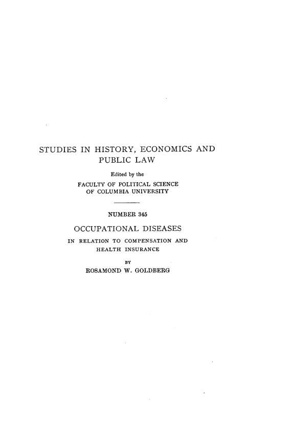 handle is hein.beal/ocpndsirn0001 and id is 1 raw text is: 























STUDIES   IN HISTORY,  ECONOMICS AND
              PUBLIC  LAW

                 Edited by the
         FACULTY OF POLITICAL SCIENCE
           OF COLUMBIA UNIVERSITY



                NUMBER 345

        OCCUPATIONAL DISEASES

        IN RELATION TO COMPENSATION AND
             HEALTH INSURANCE

                    BY
           ROSAMOND W. GOLDBERG


