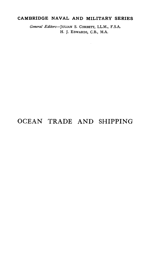handle is hein.beal/octas0001 and id is 1 raw text is: CAMBRIDGE NAVAL AND MILITARY SERIES
General Editors-JULIAN S. CORBETr, LL.M., F.S.A.
H. J. EDWARDS, C.B., M.A.

OCEAN TRADE AND SHIPPING


