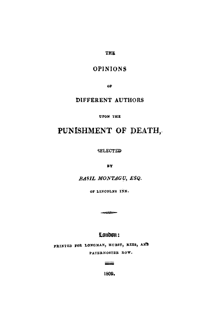 handle is hein.beal/odaupde0001 and id is 1 raw text is: THE

OPINIONS
OF
DIFFERENT AUTHORS
UPON THE
PUNISHMENT OF DEATH,.
SELECTED
By
BASIL MONTAGq, E9Q.
OF LINCOLNS INN.
PRINTED FOR LONGMAN, HUBST, REES9 ATl
PATERNOSTER ROW.
1809.


